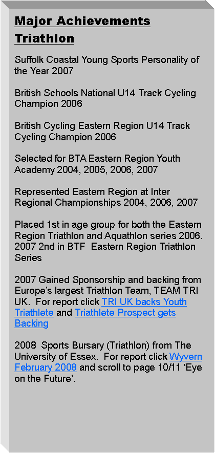 Text Box: Major AchievementsTriathlon 2008  Sports Bursary (Triathlon) from The University of Essex.  For report click Wyvern February 2008 and scroll to page 10/11 Eye on the Future.Suffolk Coastal Young Sports Personality of the Year 20072007 Gained Sponsorship and backing from Europes largest Triathlon Team, TEAM TRI UK.  For report click TRI UK backs Youth Triathlete and Triathlete Prospect gets BackingPlaced 1st in age group for both the Eastern Region Triathlon and Aquathlon series 2006. 2007 2nd in BTF  Eastern Region Triathlon SeriesRepresented Eastern Region at Inter Regional Championships 2004, 2006, 2007
Selected for BTA Eastern Region Youth Academy 2004, 2005, 2006, 2007British Schools National U14 Track Cycling Champion 2006
British Cycling Eastern Region U14 Track Cycling Champion 2006

